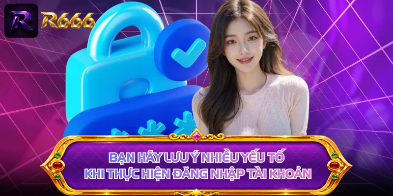 Bạn hãy lưu ý nhiều yếu tố khi thực hiện đăng nhập tài khoản